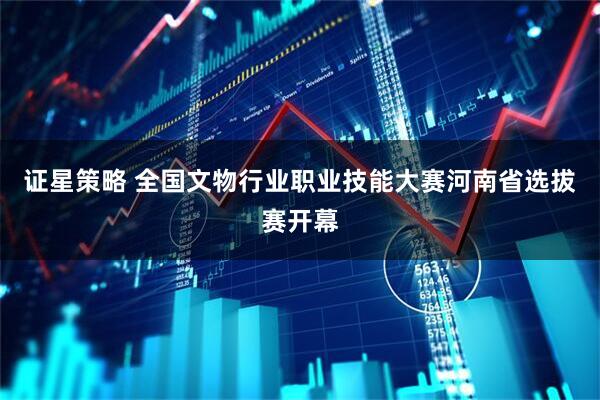 证星策略 全国文物行业职业技能大赛河南省选拔赛开幕