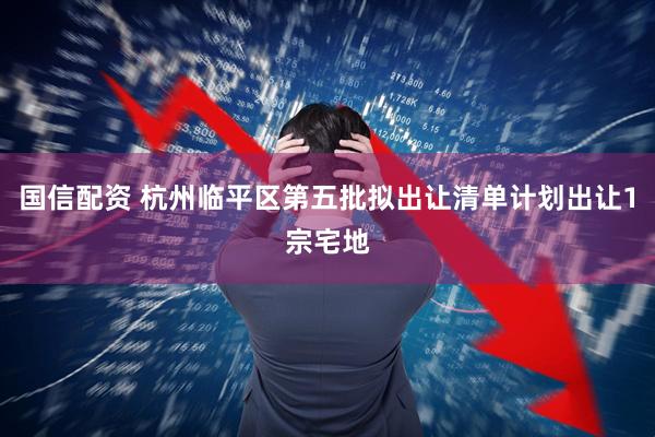 国信配资 杭州临平区第五批拟出让清单计划出让1宗宅地