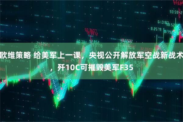 欧维策略 给美军上一课，央视公开解放军空战新战术，歼10C可摧毁美军F35