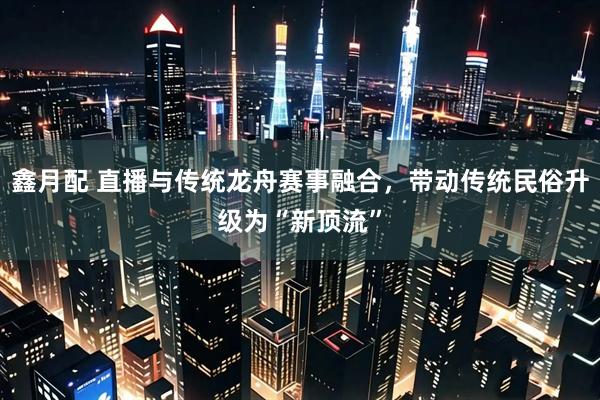 鑫月配 直播与传统龙舟赛事融合，带动传统民俗升级为“新顶流”