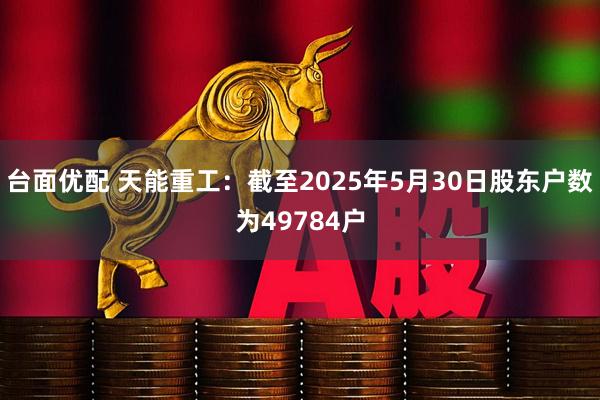 台面优配 天能重工：截至2025年5月30日股东户数为49784户