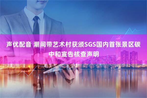 声优配音 潮间带艺术村获颁SGS国内首张景区碳中和宣告核查声明