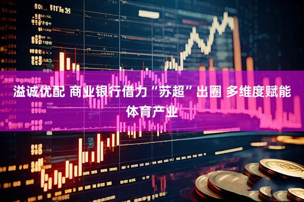 溢诚优配 商业银行借力“苏超”出圈 多维度赋能体育产业