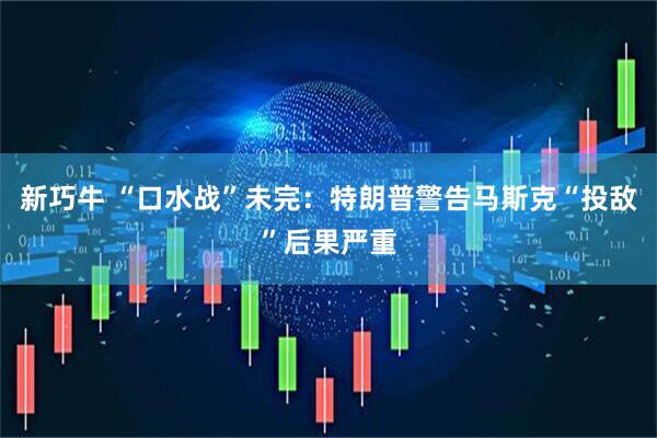 新巧牛 “口水战”未完：特朗普警告马斯克“投敌”后果严重