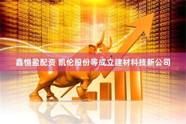 鑫恒盈配资 凯伦股份等成立建材科技新公司