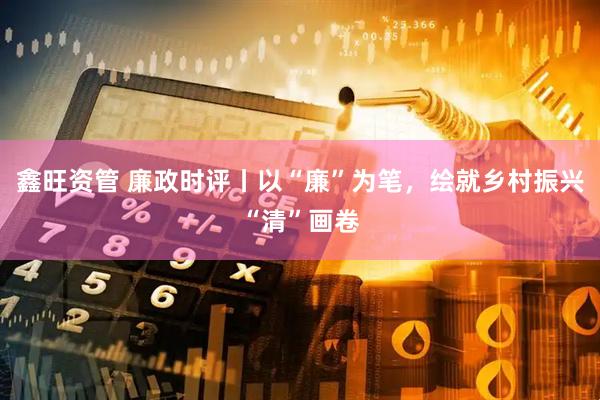 鑫旺资管 廉政时评丨以“廉”为笔，绘就乡村振兴“清”画卷
