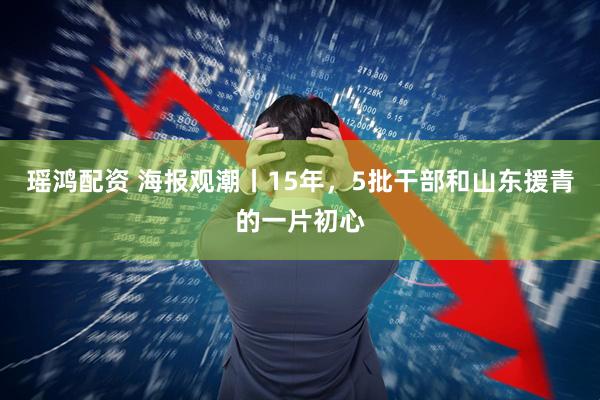 瑶鸿配资 海报观潮丨15年，5批干部和山东援青的一片初心