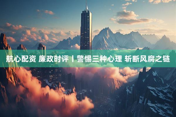 航心配资 廉政时评丨警惕三种心理 斩断风腐之链