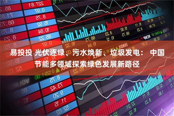 易投投 光伏逐绿、污水焕新、垃圾发电： 中国节能多领域探索绿色发展新路径