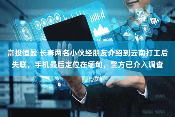 富投恒盈 长春两名小伙经朋友介绍到云南打工后失联，手机最后定位在缅甸，警方已介入调查