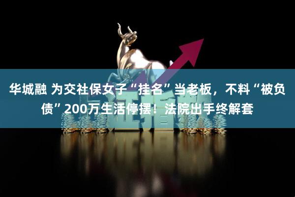 华城融 为交社保女子“挂名”当老板，不料“被负债”200万生活停摆！法院出手终解套
