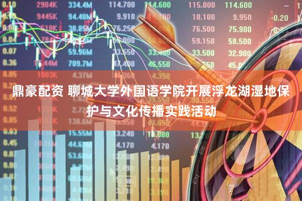 鼎豪配资 聊城大学外国语学院开展浮龙湖湿地保护与文化传播实践活动