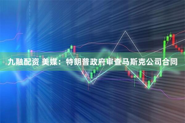 九融配资 美媒：特朗普政府审查马斯克公司合同