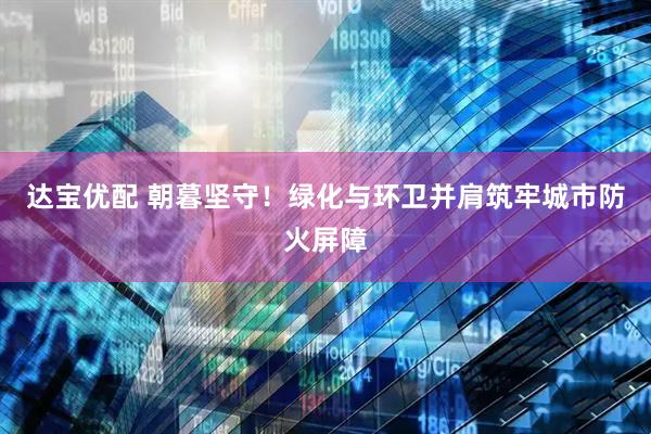 达宝优配 朝暮坚守！绿化与环卫并肩筑牢城市防火屏障