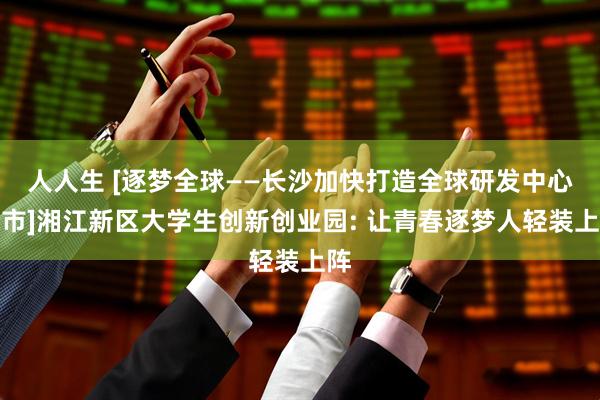 人人生 [逐梦全球——长沙加快打造全球研发中心城市]湘江新区大学生创新创业园: 让青春逐梦人轻装上阵