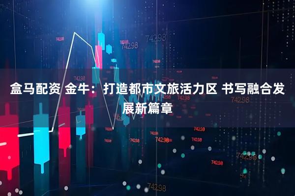 盒马配资 金牛：打造都市文旅活力区 书写融合发展新篇章