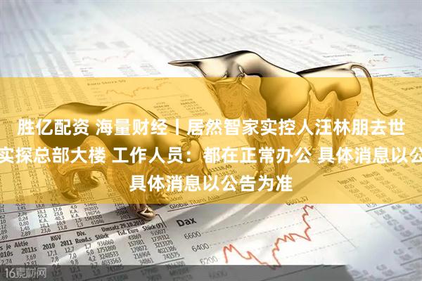 胜亿配资 海量财经丨居然智家实控人汪林朋去世？记者实探总部大楼 工作人员：都在正常办公 具体消息以公告为准