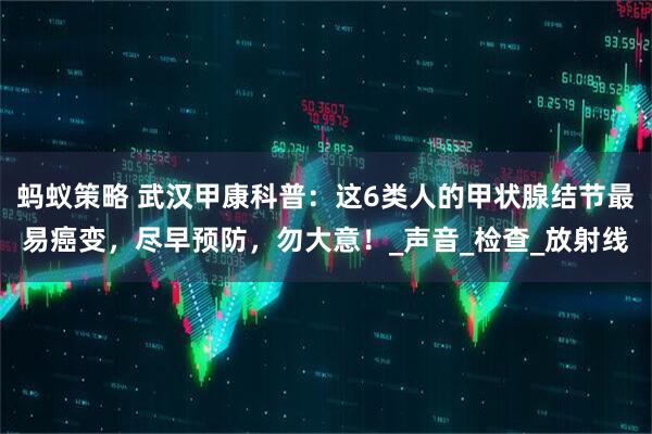 蚂蚁策略 武汉甲康科普：这6类人的甲状腺结节最易癌变，尽早预防，勿大意！_声音_检查_放射线