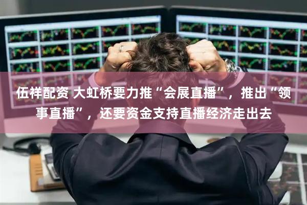 伍祥配资 大虹桥要力推“会展直播”，推出“领事直播”，还要资金支持直播经济走出去