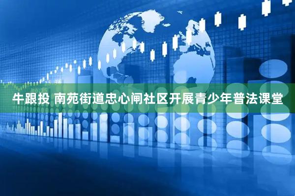 牛跟投 南苑街道忠心闸社区开展青少年普法课堂