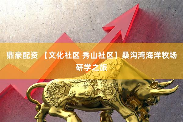 鼎豪配资 【文化社区 秀山社区】桑沟湾海洋牧场研学之旅