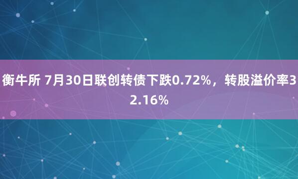 衡牛所 7月30日联创转债下跌0.72%，转股溢价率32.16%