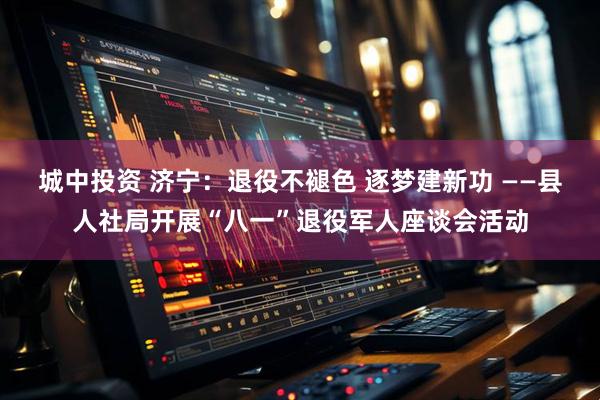 城中投资 济宁：退役不褪色 逐梦建新功 ——县人社局开展“八一”退役军人座谈会活动