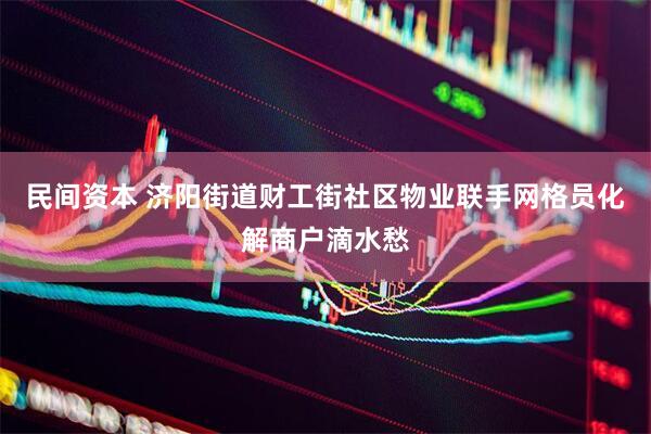 民间资本 济阳街道财工街社区物业联手网格员化解商户滴水愁