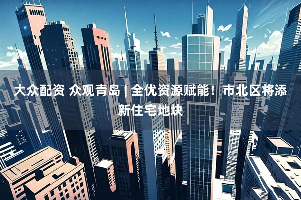 大众配资 众观青岛 | 全优资源赋能！市北区将添新住宅地块