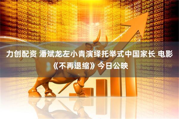 力创配资 潘斌龙左小青演绎托举式中国家长 电影《不再退缩》今日公映