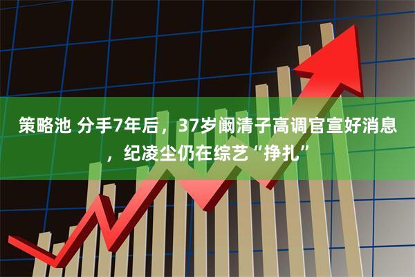 策略池 分手7年后，37岁阚清子高调官宣好消息，纪凌尘仍在综艺“挣扎”