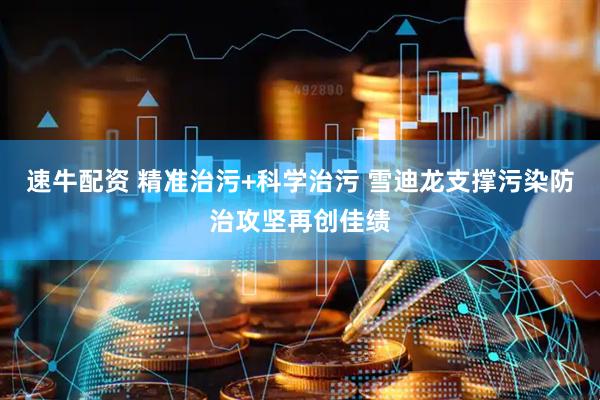 速牛配资 精准治污+科学治污 雪迪龙支撑污染防治攻坚再创佳绩