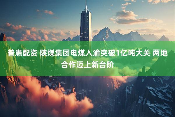 普患配资 陕煤集团电煤入渝突破1亿吨大关 两地合作迈上新台阶