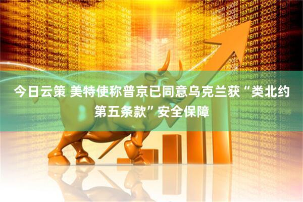 今日云策 美特使称普京已同意乌克兰获“类北约第五条款”安全保障