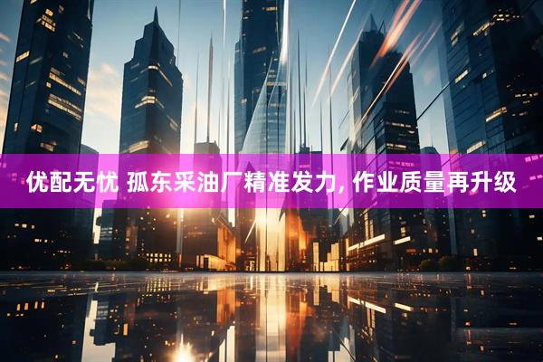 优配无忧 孤东采油厂精准发力, 作业质量再升级