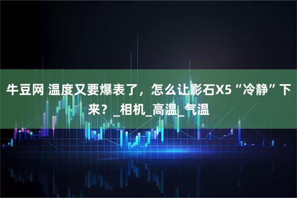 牛豆网 温度又要爆表了，怎么让影石X5“冷静”下来？_相机_高温_气温
