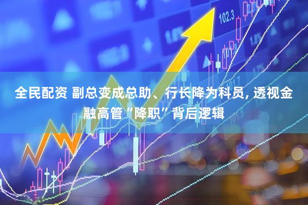 全民配资 副总变成总助、行长降为科员, 透视金融高管“降职”背后逻辑