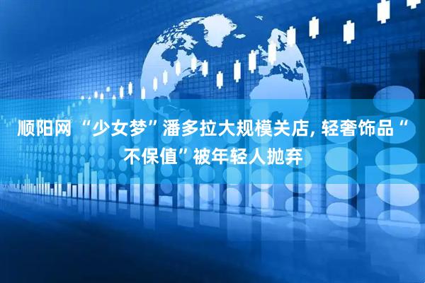 顺阳网 “少女梦”潘多拉大规模关店, 轻奢饰品“不保值”被年轻人抛弃