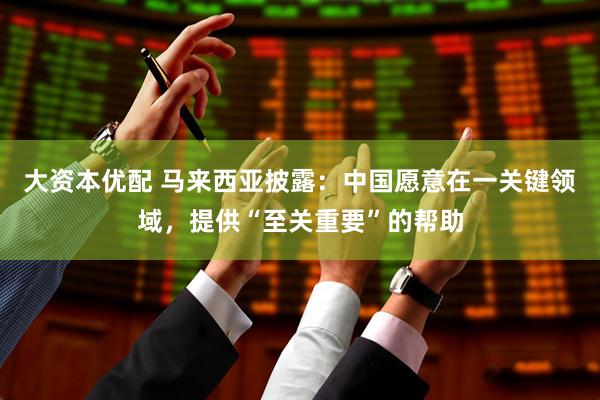大资本优配 马来西亚披露：中国愿意在一关键领域，提供“至关重要”的帮助