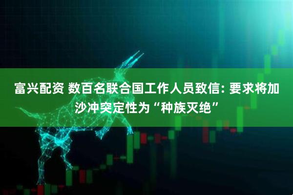富兴配资 数百名联合国工作人员致信: 要求将加沙冲突定性为“种族灭绝”