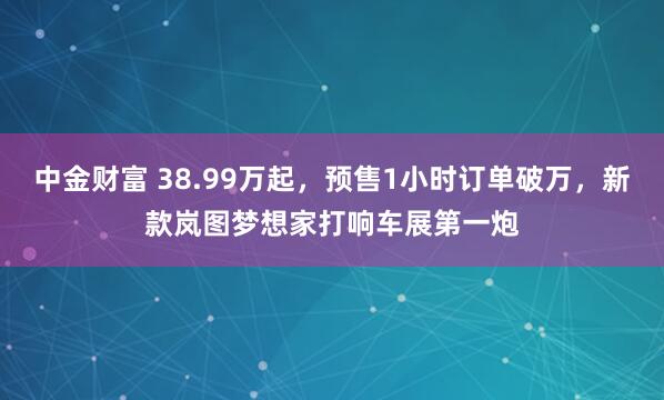 中金财富 38.99万起，预售1小时订单破万，新款岚图梦想家打响车展第一炮