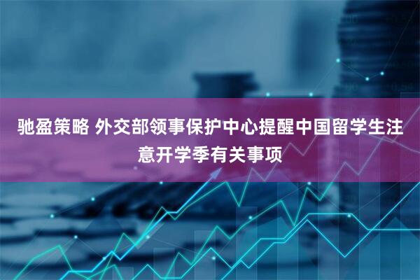 驰盈策略 外交部领事保护中心提醒中国留学生注意开学季有关事项