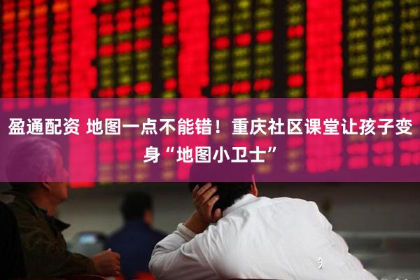 盈通配资 地图一点不能错！重庆社区课堂让孩子变身“地图小卫士”