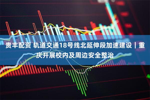 贵丰配资 轨道交通18号线北延伸段加速建设｜重庆开展校内及周边安全整治