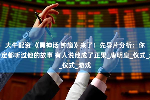 大牛配资 《黑神话 钟馗》来了！先导片分析：你们一定都听过他的故事 有人说他成了正果_唐明皇_仪式_游戏