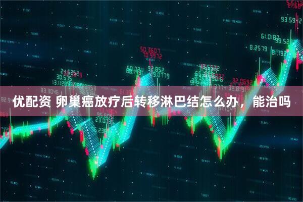 优配资 卵巢癌放疗后转移淋巴结怎么办，能治吗