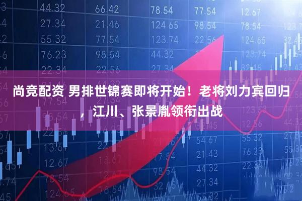尚竞配资 男排世锦赛即将开始！老将刘力宾回归，江川、张景胤领衔出战