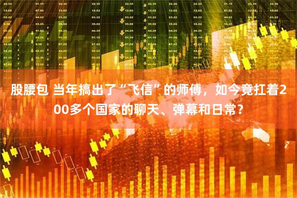 股腰包 当年搞出了“飞信”的师傅，如今竟扛着200多个国家的聊天、弹幕和日常？