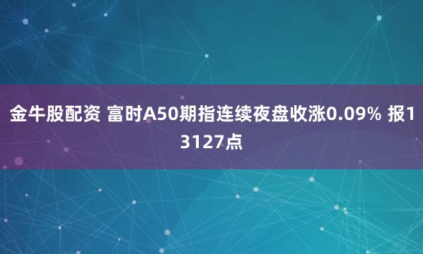 金牛股配资 富时A50期指连续夜盘收涨0.09% 报13127点
