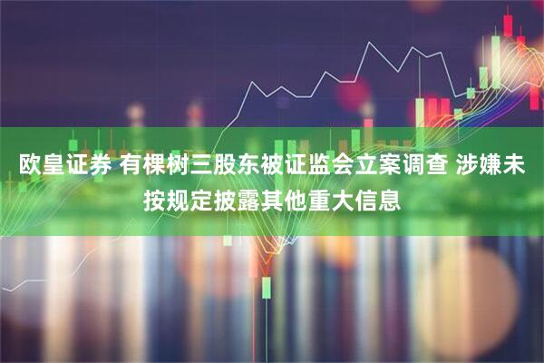 欧皇证券 有棵树三股东被证监会立案调查 涉嫌未按规定披露其他重大信息